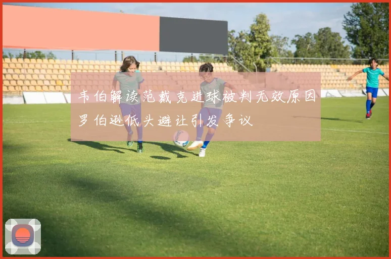 韦伯解读范戴克进球被判无效原因罗伯逊低头避让引发争议