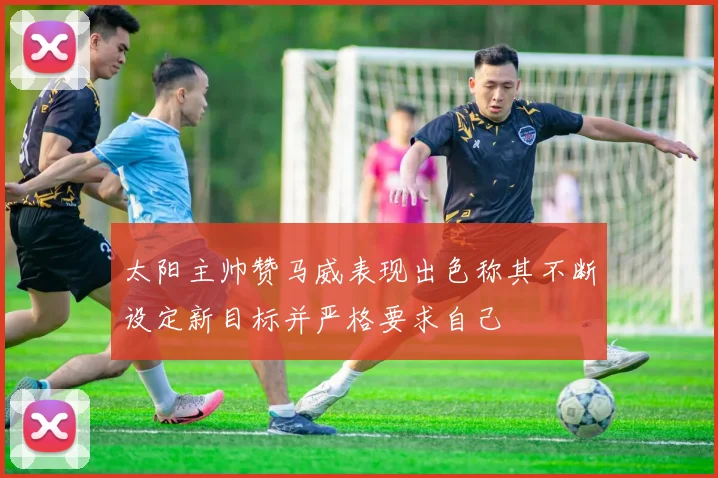 太阳主帅赞马威表现出色称其不断设定新目标并严格要求自己