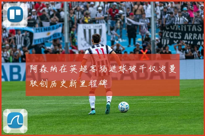 阿森纳在英超客场进球破千仅次曼联创历史新里程碑