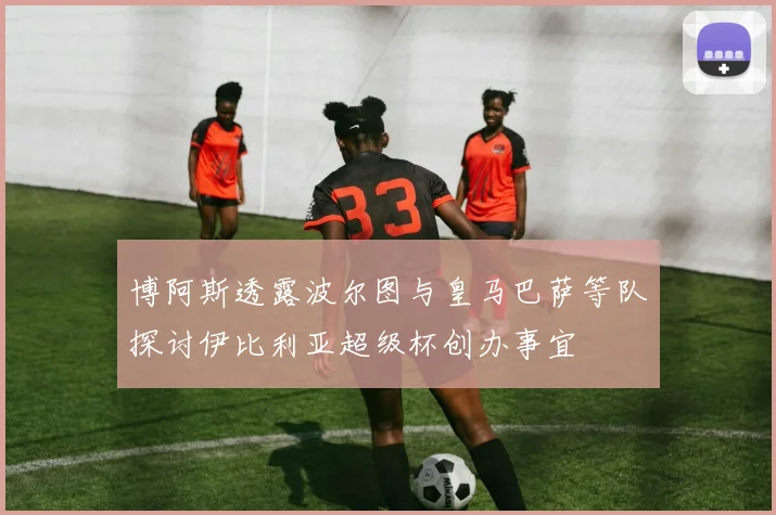 博阿斯透露波尔图与皇马巴萨等队探讨伊比利亚超级杯创办事宜