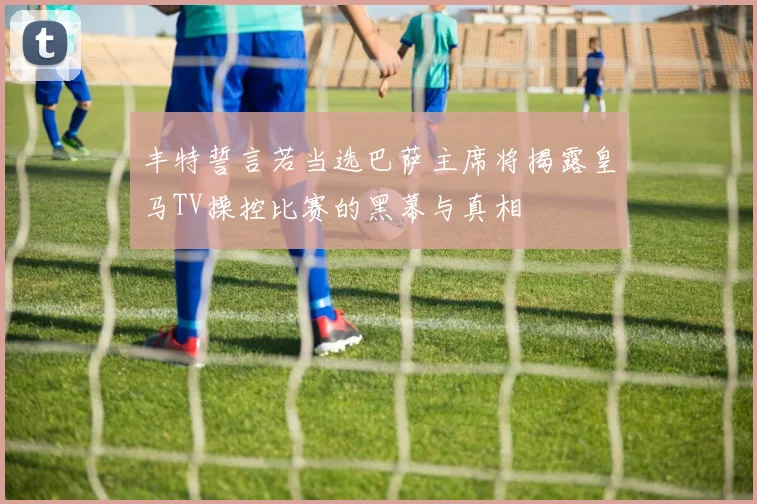 丰特誓言若当选巴萨主席将揭露皇马TV操控比赛的黑幕与真相