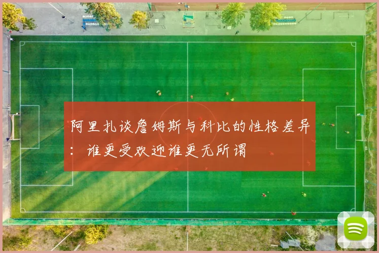 阿里扎谈詹姆斯与科比的性格差异：谁更受欢迎谁更无所谓