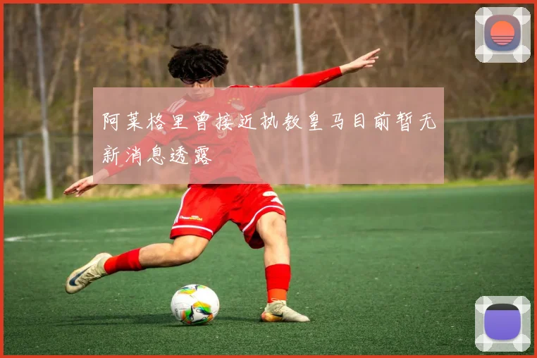 阿莱格里曾接近执教皇马目前暂无新消息透露