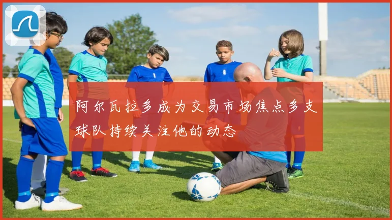 阿尔瓦拉多成为交易市场焦点多支球队持续关注他的动态