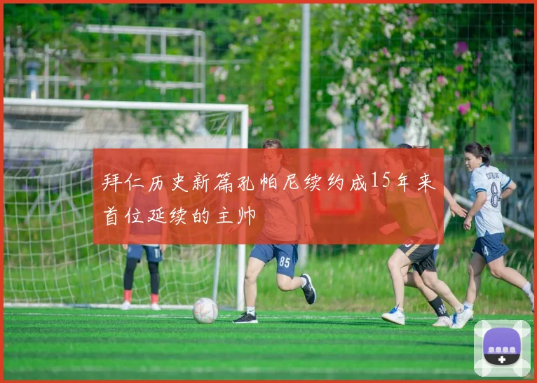 拜仁历史新篇孔帕尼续约成15年来首位延续的主帅