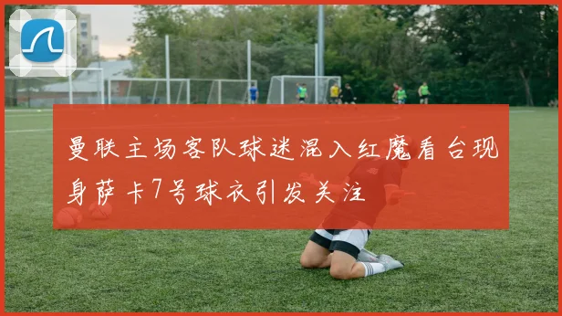 曼联主场客队球迷混入红魔看台现身萨卡7号球衣引发关注