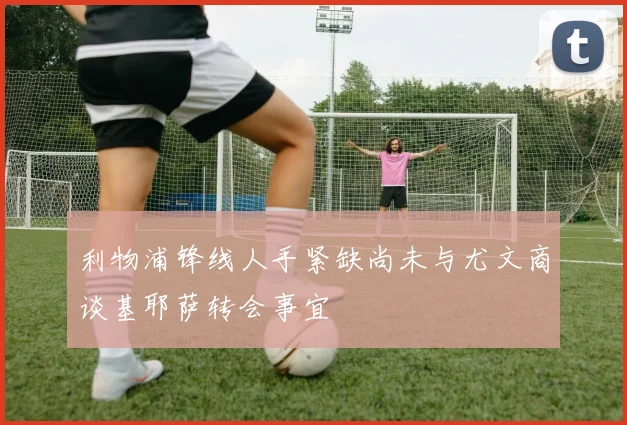 利物浦锋线人手紧缺尚未与尤文商谈基耶萨转会事宜