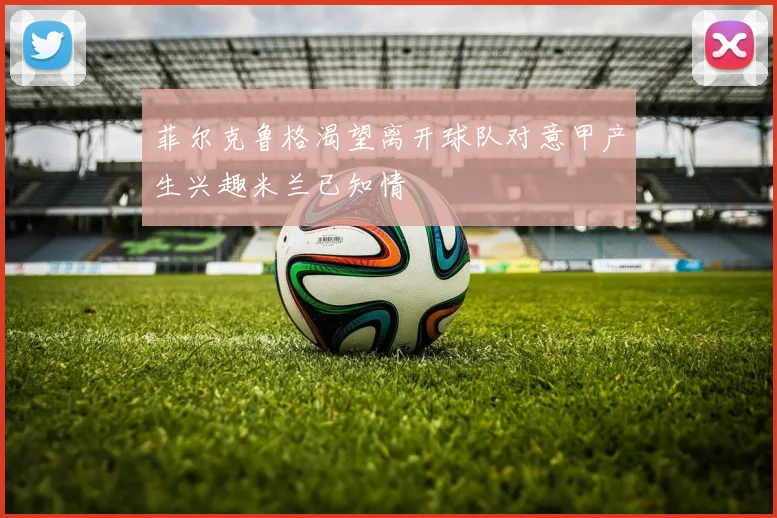 菲尔克鲁格渴望离开球队对意甲产生兴趣米兰已知情