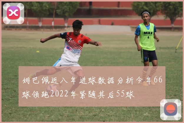 姆巴佩近八年进球数据分析今年66球领跑2022年紧随其后55球
