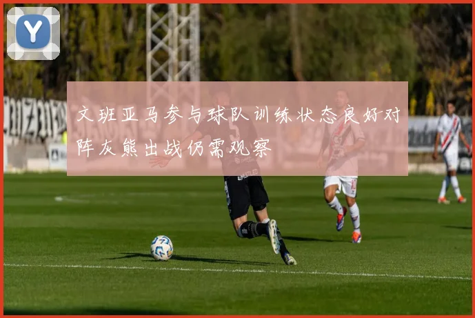 文班亚马参与球队训练状态良好对阵灰熊出战仍需观察