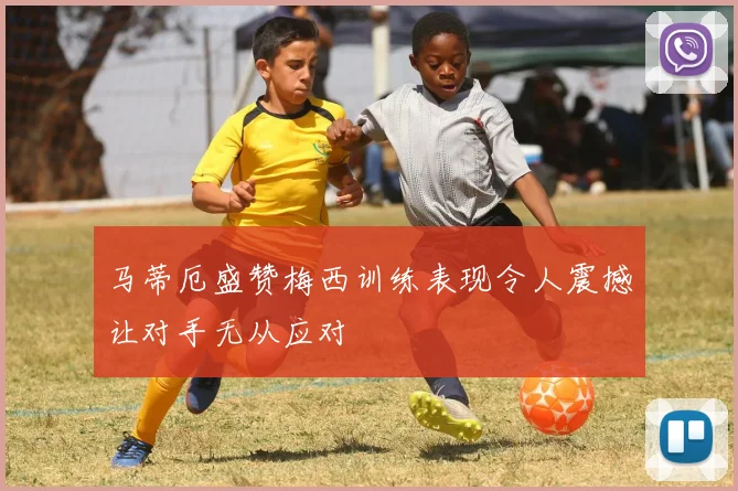 马蒂厄盛赞梅西训练表现令人震撼让对手无从应对