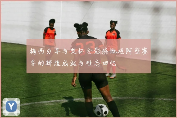 梅西分享与奖杯合影感慨迈阿密赛季的辉煌成就与难忘回忆