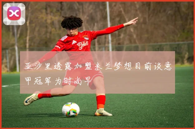 亚沙里透露加盟米兰梦想目前谈意甲冠军为时尚早