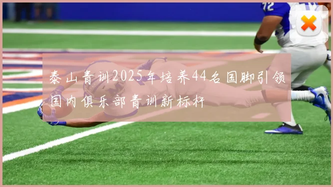 泰山青训2025年培养44名国脚引领国内俱乐部青训新标杆