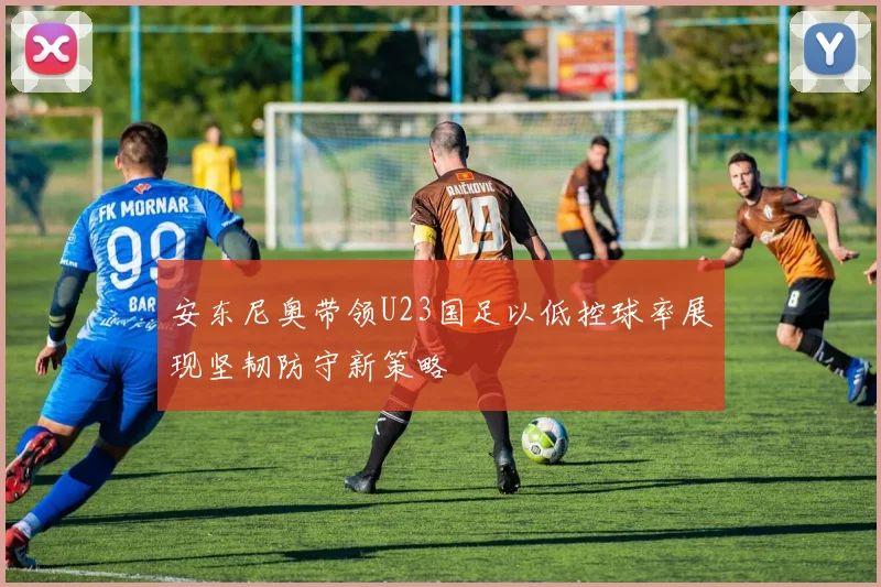 安东尼奥带领U23国足以低控球率展现坚韧防守新策略
