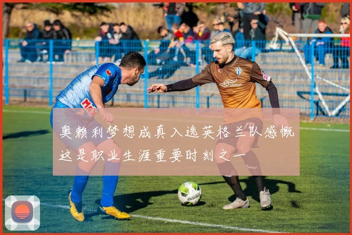 奥赖利梦想成真入选英格兰队感慨这是职业生涯重要时刻之一