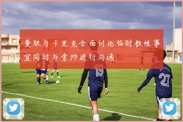 曼联与卡里克会面讨论临时教练事宜同时与索帅进行沟通