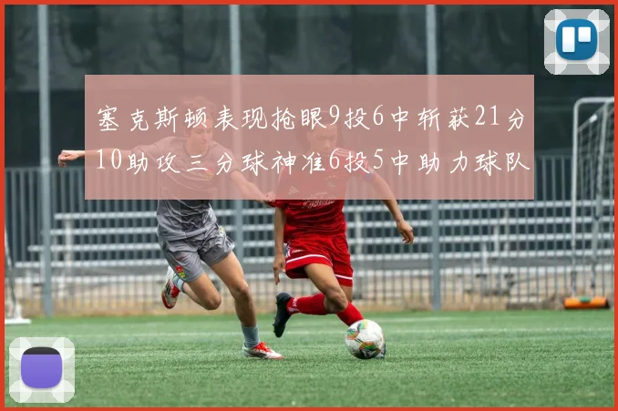 塞克斯顿表现抢眼9投6中斩获21分10助攻三分球神准6投5中助力球队胜利