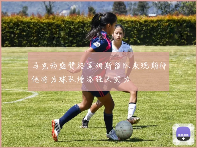 马克西盛赞格莱姆斯留队表现期待他将为球队增添强大实力