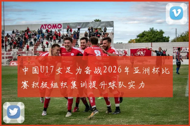 中国U17女足为备战2026年亚洲杯比赛积极组织集训提升球队实力