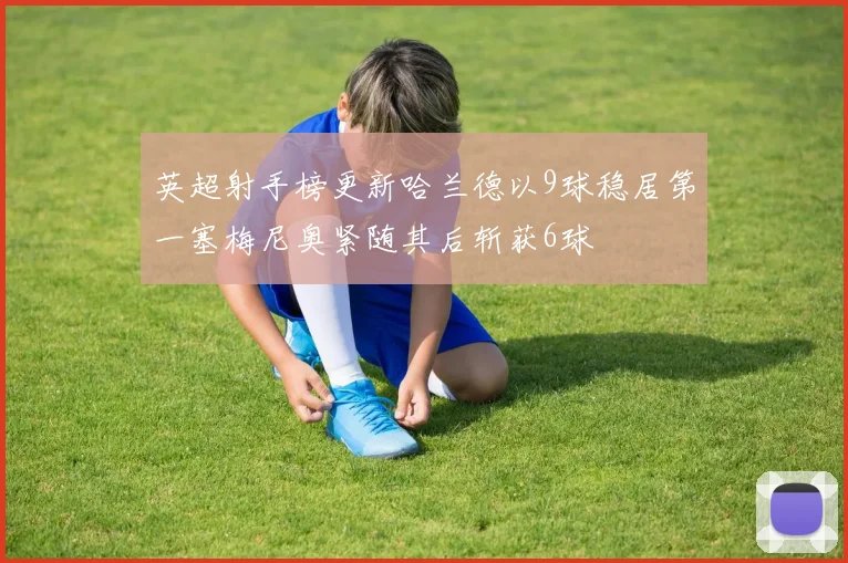 英超射手榜更新哈兰德以9球稳居第一塞梅尼奥紧随其后斩获6球