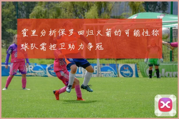 霍里分析保罗回归火箭的可能性称球队需控卫助力争冠