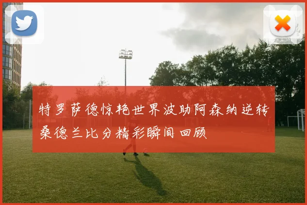 特罗萨德惊艳世界波助阿森纳逆转桑德兰比分精彩瞬间回顾
