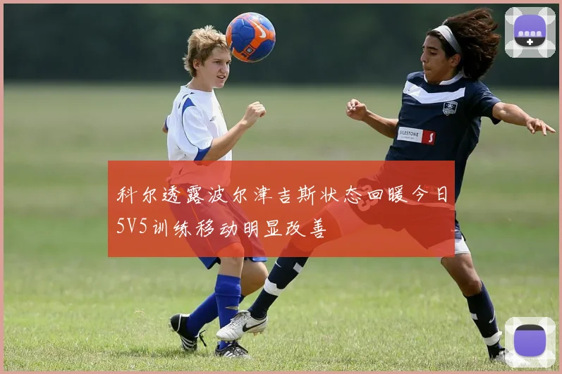科尔透露波尔津吉斯状态回暖今日5V5训练移动明显改善