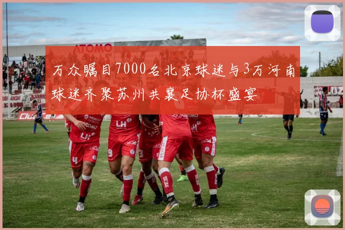 万众瞩目7000名北京球迷与3万河南球迷齐聚苏州共襄足协杯盛宴