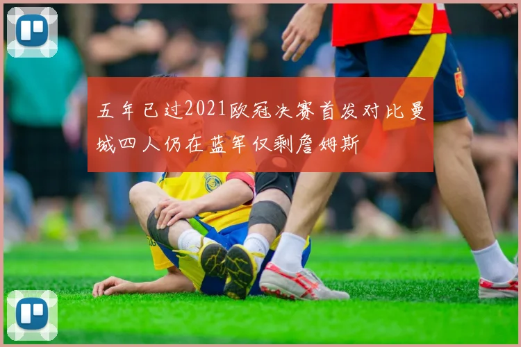 五年已过2021欧冠决赛首发对比曼城四人仍在蓝军仅剩詹姆斯
