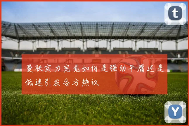 曼联实力究竟如何是强劲平庸还是低迷引发各方热议