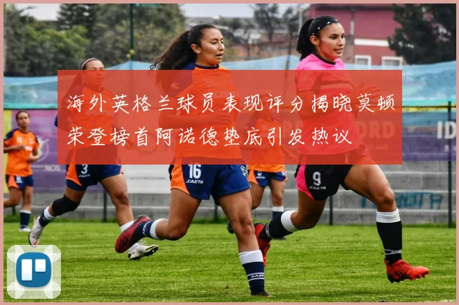 海外英格兰球员表现评分揭晓莫顿荣登榜首阿诺德垫底引发热议