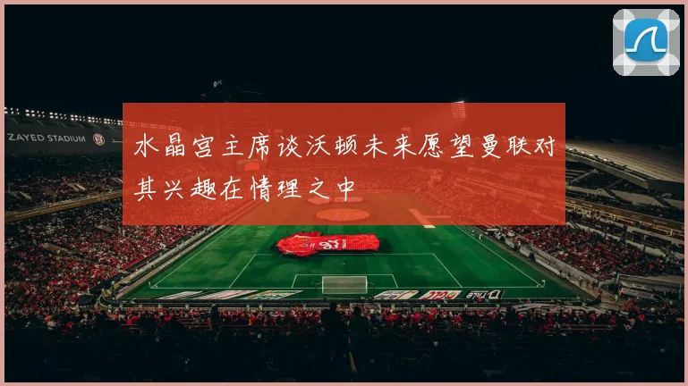 水晶宫主席谈沃顿未来愿望曼联对其兴趣在情理之中