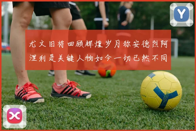 尤文旧将回顾辉煌岁月称安德烈阿涅利是关键人物如今一切已然不同