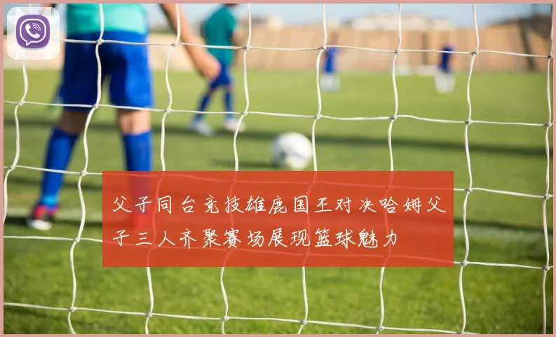 父子同台竞技雄鹿国王对决哈姆父子三人齐聚赛场展现篮球魅力