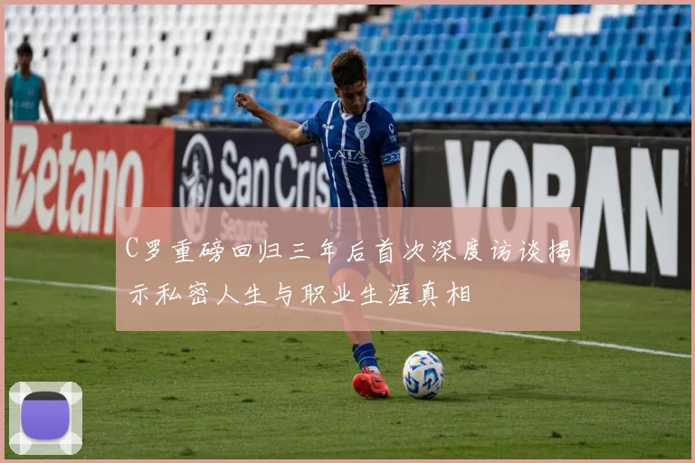 C罗重磅回归三年后首次深度访谈揭示私密人生与职业生涯真相
